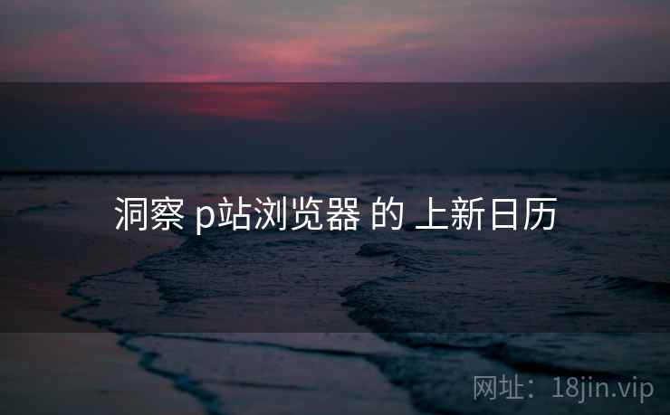 洞察 p站浏览器 的 上新日历