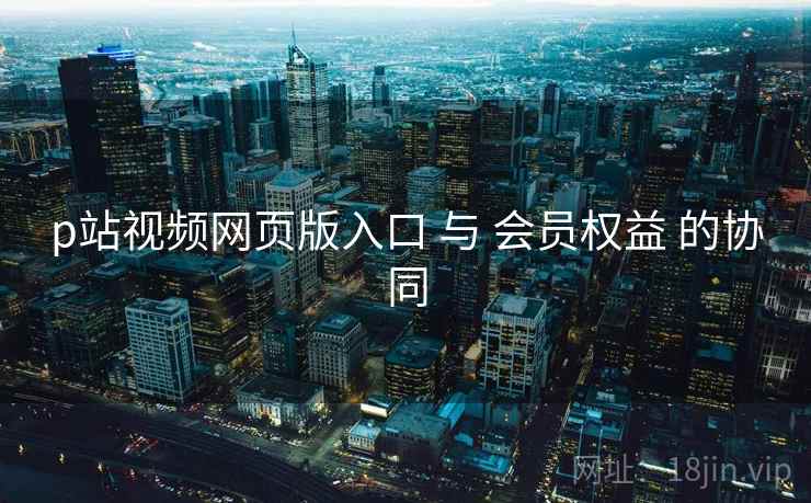 p站视频网页版入口 与 会员权益 的协同