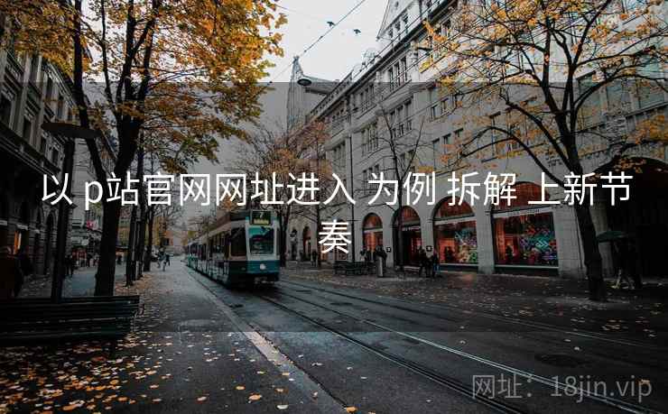 以 p站官网网址进入 为例 拆解 上新节奏